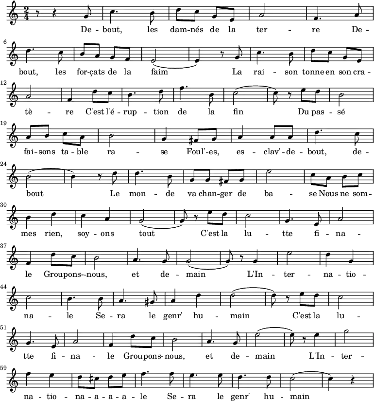 \new Staff \with {
  midiInstrument = "flute"
}
\relative c'' {
    \time 2/4
 
    r8 r4 g8 | c4. b8 | d8 c8 g8 e8| a2 | f4. a8 | \break
    d4. c8 | b8 a8 g8 f8 | e2( | e4) r8 g8 |c4. b8 | d8 c8 g8 e8| \break
    a2 | f4 d'8 c8 |  b4. d8| f4. b,8 | c2( | c8) r8  e8 d8 | b2 | \break
    a8 b8  c8 a8 | b2 | g4 fis8 g8 | a4 a8 a8 | d4. c8 | \break
    b2( | b4) r8 d8 | d4. b8 | g8 g8 fis8 g8 |e'2 | c8 a8 b8 c8 | \break
    b4 d4 | c4 a4 | g2( | g8) r8 e'8 d8 | c2 | g4. e8 | a2 |  \break
    f4 d'8 c8 | b2 | a4. g8 | g2( | g8)  r8 g4 | e'2 | d4 g,4|  \break
    c2 | b4. b8 | a4. gis8 | a4 d4 | d2( | d8) r8 e8 d8 | c2 |  \break
    g4. e8 | a2 | f4 d'8 c8 | b2 | a4. g8 | e'2( | e8) r8 e4 | g2 | \break
    f4 e4 | d8 cis8 d8 e8| f4. f8 | e4. e8 | d4. d8 | c2( | c4) r4 \break
}
\addlyrics {
  \lyricmode {
De -- bout, les dam -- nés de la ter -- re
 De -- bout, les for -- çats de la faim
 La rai -- son tonne en son cra -- tè -- re
 C'est l'é -- rup -- tion de la fin
 Du pas -- sé fai -- sons ta -- ble ra -- se
 Foul' -- es, es -- clav' -- de -- bout, de -- bout
 Le mon -- de va chan -- ger de ba -- se
 Nous ne som -- mes rien, soy -- ons tout
 
        C'est la lu -- tte fi -- na -- le
        Grou -- pons- -- nous, et de -- main
        L'In -- ter -- na -- tio -- na -- le
        Se -- ra le genr' hu -- main
        C'est la lu -- tte fi -- na -- le
        Grou -- pons- -- nous, et de -- main
        L'In -- ter -- na -- tio -- na -- a -- a -- a -- le
        Se -- ra le genr' hu -- main
  }
}
\midi {
  \context {
    \Score
    tempoWholesPerMinute = #(ly:make-moment 90 3)
  }
}