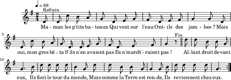 \header {
  tagline = ##f
}
\score {
  \unfoldRepeats
  \new Staff \with {
    %\remove "Time_signature_engraver"
  }
<<
  \relative c' {
    \key g \major
    \time 2/4
    \tempo 4 = 88
    \override TupletBracket #'bracket-visibility = ##f 
    \autoBeamOff
     %%%%%%%%%%%%%%%%%%%%%%%%%% Maman les p'tits bateaux
     \partial 8 d8^"Refrain" d c' b a g d e g fis d e fis g4 g8 d 
     d c' b a g d16 d e8 g fis d e fis g4 r8^"Fin" \bar "||"
     \partial 8 d'8 d b b g g4. b8 d d d d b4 g8 d' 
     d8 b b g g4 g8 b d d d d g,4. \bar ":|."
  }
  \addlyrics {
     Ma -- man les p'tits ba -- teaux
Qui vont sur l'eau
Ont- ils des jam -- bes_?
Mais oui, mon gros bê -- ta
S'ils n'en a -- vaient pas
Ils n'march'- raient pas_!
Al -- lant droit de -- vant eux,
Ils font le tour du mon -- de,
Mais comme la Terre est ron -- de,
Ils re -- vien -- nent chez eux.
  }
>>
  \layout {
    \context {
      \remove "Metronome_mark_engraver"
    }
  }
  \midi {}
}