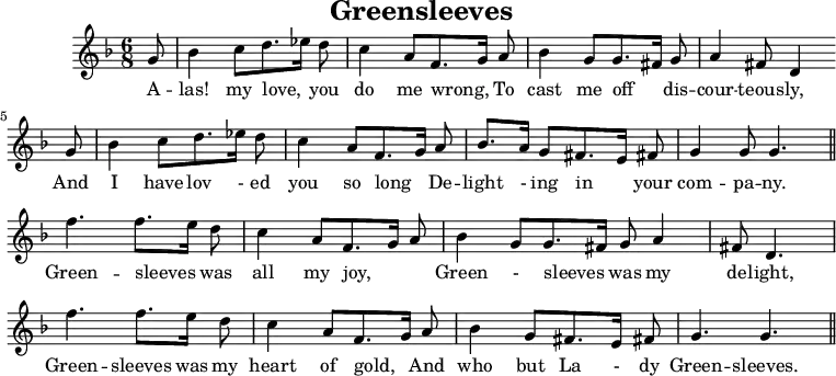 X:1
T:Greensleeves
O:Angleterre
K:F
M:6/8
L:1/8
G | B2 c d3/2 _e1/2 d | c2 A F3/2 G1/2 A | B2 G G3/2 ^F1/2 G | A2 ^F D2 G |
w:A -- las! my love, * you do me wrong, * To cast me off * dis -- cour -- teous -- ly, And
B2 c d3/2 _e1/2 d | c2 A F3/2 G1/2 A | B3/2 A1/2 G ^F3/2 E1/2 ^F | G2 G G3||
w: I have lov - ed you so long * De -- light - ing in * your com -- pa -- ny.
f3 f3/2 e1/2 d | c2 A F3/2 G1/2 A | B2 G G3/2 ^F1/2 G A2 | ^F D3 |
w:Green -- sleeves * was all my joy, * * Green - sleeves * was my de -- light,
f3 f3/2 e1/2 d | c2 A F3/2 G1/2 A | B2 G ^F3/2 E1/2 F | G3 G3 ||
w:Green -- sleeves was my heart of gold, * And who but La - dy Green -- sleeves.