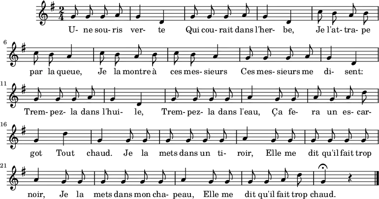 \header {
  tagline = ##f
}
\score {
  \new Staff
     %%%% \with { \remove "Time_signature_engraver" }
<<
  \relative c'' {
    \key g \major
    \time 2/4
    \override TupletBracket #'bracket-visibility = ##f 
    \set Score.tempoHideNote = ##t \tempo 4 = 78
    \autoBeamOff
     %%%%%%%%%%%%%%%%%%%%%%%%%% Une souris verte
     \repeat unfold 2 { g8 g g a g4 d }
     \repeat unfold 2 { c'8 b a b c b a4 }
     \repeat unfold 2 { g8 g g a g4 d }
     g8 g g g a4  g8 g a g a d g,4 d' g, g8 g 
     g8 g g g a4  g8 g g g g g a4
     g8 g g g g g a4
     g8 g g g a d g,4\fermata r4
\bar "|."
  }
  \addlyrics {
     U- ne sou- ris ver- te Qui cou- rait dans l'her- be, Je l'at- tra- pe par la queue, Je la montre à ces mes- sieurs Ces mes- sieurs me di- sent: Trem- pez- la dans l'hui- le, Trem- pez- la dans l'eau, Ça fe- ra un es- car- got Tout chaud. Je la mets dans un ti- roir, Elle me dit qu'il fait trop noir, Je la mets dans mon cha- peau, Elle me dit qu'il fait trop chaud.
  }
>>
  \layout {}
  \midi {}
}