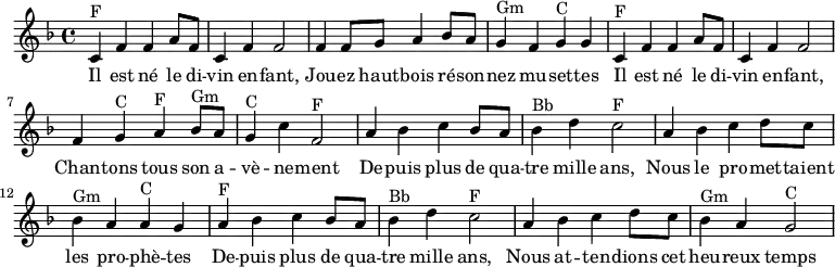 \absolute {
\clef treble
\key f \major
\time 4/4
\set Score.tempoHideNote = ##t
\tempo 4 = 120
%\partial 4
\relative c'
%%% Refrain %%%
% Il est né le divin enfant
c^F f' f' a'8 f'8 c'4 f' f'2
% Jouez hautbois résonnez musettes
f'4 f'8 g' a'4 bes'8 a' g'4^Gm f' g'^C g'
% Il est né le divin enfant
c'^F f' f' a'8 f'8 c'4 f' f'2
% Chantons tous son avènement
f'4 g'^C a'^F bes'8^Gm a' g'4^C c''4 f'2^F
%%% Couplet %%%
% Depuis plus de 4000 ans
a'4 bes' c'' bes'8 a' bes'4^Bb d'' c''2^F
% Les prophètes
a'4 bes' c'' d''8 c'' bes'4^Gm a' a'^C g'
% Depuis plus de 4000 ans
a'4^F bes' c'' bes'8 a' bes'4^Bb d'' c''2^F
% Heureux temps
a'4 bes' c'' d''8 c'' bes'4^Gm a' g'2^C
}
\addlyrics {
Il est né le di -- vin en -- fant,
Jou -- ez haut -- bois ré -- son -- nez mu -- set -- tes
Il est né le di -- vin en -- fant,
Chan -- tons tous son a -- vè -- ne -- ment
De -- puis plus de qua -- tre mille ans,
Nous le pro -- met -- taient les pro -- phè -- tes
De -- puis plus de qua -- tre mille ans,
Nous at -- ten -- dions cet heu -- reux temps
}