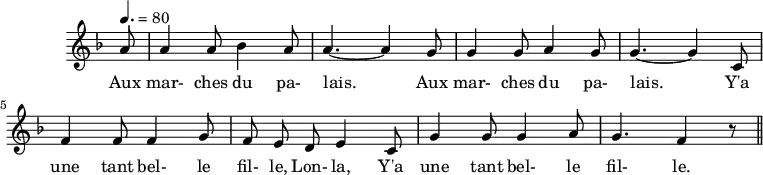 \header {
  tagline = ##f
}
\score {
  \new Staff \with {
    \remove "Time_signature_engraver"
  }
<<
  \relative c'' {
    \key f \major
    \time 6/8
    \tempo 4. = 80
    %\set Score.currentBarNumber = #5
    \override TupletBracket #'bracket-visibility = ##f 
    \autoBeamOff
     %%%%%%%%%%%%%%%%%%%%%%%%%% Aux marches du palais
     \partial 8 a8 a4 a8 bes4 a8 a4.~ a4 g8 g4 g8 a4 g8 g4.~ g4 c,8
     f4 f8 f4 g8 f e d e4 c8 g'4 g8 g4 a8 g4. f4 r8 \bar "||"
  }
  \addlyrics {
     Aux mar- ches du pa- lais.____ Aux mar- ches du pa- lais.____ Y'a une tant bel- le fil- le, Lon- la, Y'a une tant bel- le fil- le.
  }
>>
  \layout {
    \context {
      \remove "Metronome_mark_engraver"
    }
  }
  \midi {}
}
