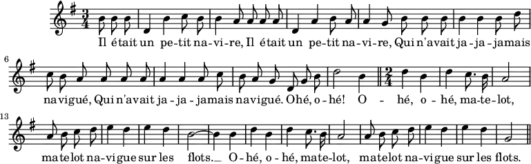 \version "2.14.2"
\header {
tagline = ##f
}
\score {
\new Staff \with {
%\remove "Time_signature_engraver"
}
\relative c'' {
\key g \major
\time 3/4
\tempo 4 = 96
\clef treble
\override Rest #'style = #'classical
{\autoBeamOff \partial 4. b8 b b | d,4 b' c8 b b4 a8 a a a d,4 a' b8 a a4 g8 b b b b4 b b8 d c b a a a a a4 a a8 c b a g
d8 g b | d2 b4 \bar "||" \time 2/4 d4 b d c8. b16 | a2 |
a8 b c d e4 d | e d | b2~ b4 b | d b | d c8. b16 | a2 | a8 b c d | e4 d e d | g,2 \bar "||" }
\addlyrics { Il é -- tait | un pe -- tit na -- | vi -- re, Il é -- tait | un pe -- tit | na -- vi -- re, Qui n'a -- vait | ja -- ja -- ja -- mais na -- vi -- gué, Qui n'a -- vait ja -- ja -- ja -- mais na -- vi -- gué. O -- hé, o -- hé! O -- hé, o -- | hé, ma -- te -- lot, | ma -- te -- lot na -- | vi -- gue | sur les | flots. __ O -- | hé, o -- | hé, ma -- te -- | lot, | ma -- te -- lot na -- | vi -- gue | sur les | flots. }
}
\layout {
\context {
\Score
\remove "Metronome_mark_engraver"
}
}
\midi {}
}