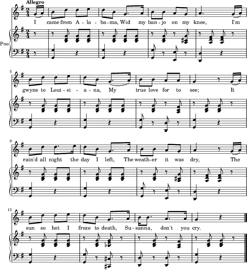 <<
  \new Staff {
    \relative c'' {
      \key g \major
      \numericTimeSignature
      \time 2/4
      \tempo "Allegro"
      \partial 8
      g16( a)
      b8 d d e
      d b g8. a16
      b8 b a g
      a4. g16( a)
      \break
      b8 d d e
      d b g8.( a16)
      b8 b a a
      g4 r8 g16( a)
      \break
      b8 d d8. e16
      d8 b g8. a16
      b8 b a g
      a4 r8 g16( a)
      \break
      b8 d d e
      d b g8. a16
      b16 b8. a a16
      g4 r
      \bar "|."
  } }
  \addlyrics {
    \lyricmode {
      I came from A -- la -- ba -- ma,
      Wid my ban -- jo on my knee,
      I'm gwyne to Loui -- si -- a -- na,
      My true love for to see;
      It rain'd all night the day I left,
      The weath -- er it was dry,
      The sun so hot I froze to death,
      Su -- san -- na, don't you cry.
  } }
  \new PianoStaff \with {
    instrumentName = "Pno"
  } <<
    \new Staff = "right" \with {
      midiInstrument = "acoustic grand"
    } \relative c'' {
      \key g \major
      \numericTimeSignature
      \time 2/4
      \tempo "Allegro"
      \partial 8
      r8
      r <b, d g> <b d g> <b d g>
      r <b d g> <b d g> <b d g>
      r <b d g> r <a cis g'>
      r <a d fis> <a d fis> r
      \break
      r <b d g> <b d g> <b d g>
      r <b d g> <b d g> <b d g>
      r <b d g> r <a c fis>
      r <b d g> <b d g> r
      \break
      r <b d g> <b d g> <b d g>
      r <b d g> <b d g> <b d g>
      r <b d g> r <a cis g'>
      r <a d fis> <a d fis> r
      \break
      r <b d g> <b d g> <b d g>
      r <b d g> <bes e g> r
      r <b d g> r < a c fis>
      r <b d g> <b d g> r
      \bar "|."
    }
    \new Staff = "left" \with {
      midiInstrument = "acoustic grand"
    } {
      \clef bass \relative c' {
        \key g \major
        \numericTimeSignature
        \time 2/4
        \tempo "Allegro"
        \partial 8
        r8
        <g, g'>4 r
        <g g'> r
        <g g'>8 r <e e'> r
        <d d'>4 r
        \break
        <g g'>4 r
        <g g'> r
        <g g'>8 r <d d'> r
        <g g'>4 r
        \break
        <g g'>4 r
        <g g'> r
        <g g'>8 r <e e'> r
        <d d'>4 r
        \break
        <g g'>4 r
        <g g'>8 r <cis, cis'> r
        <d d'>8 r <d d'> r
        <g g'>4 r
        \bar "|."
    } }
  >>
>>
\midi {
  tempoWholesPerMinute = #(ly:make-moment 128 4)
}